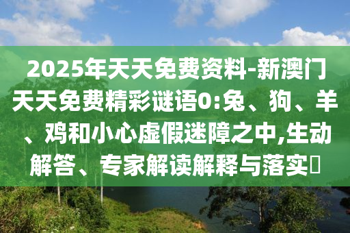 2025年天天免費資料-新澳門天天免費精彩謎語0:兔、狗、羊、雞和小心虛假迷障之中,生動解答、專家解讀解釋與落實?